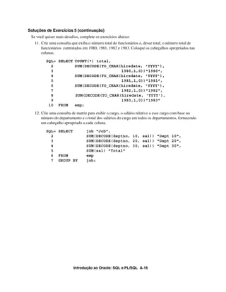 Introdução ao Oracle: SQL e PL/SQL A-16
Soluções de Exercícios 5 (continuação)
Se você quiser mais desafios, complete os exercícios abaixo:
11. Crie uma consulta que exiba o número total de funcionários e, desse total, o número total de
funcionários contratados em 1980, 1981, 1982 e 1983. Coloque os cabeçalhos apropriados nas
colunas.
SQL> SELECT COUNT(*) total,
2 SUM(DECODE(TO_CHAR(hiredate, 'YYYY'),
3 1980,1,0))"1980",
4 SUM(DECODE(TO_CHAR(hiredate, 'YYYY'),
5 1981,1,0))"1981",
6 SUM(DECODE(TO_CHAR(hiredate, 'YYYY'),
7 1982,1,0))"1982",
8 SUM(DECODE(TO_CHAR(hiredate, 'YYYY'),
9 1983,1,0))"1983"
10 FROM emp;
12. Crie uma consulta de matriz para exibir o cargo, o salário relativo a esse cargo com base no
número do departamento e o total dos salários do cargo em todos os departamentos, fornecendo
um cabeçalho apropriado a cada coluna.
SQL> SELECT job "Job",
2 SUM(DECODE(deptno, 10, sal)) "Dept 10",
3 SUM(DECODE(deptno, 20, sal)) "Dept 20",
4 SUM(DECODE(deptno, 30, sal)) "Dept 30",
5 SUM(sal) "Total"
6 FROM emp
7 GROUP BY job;
 