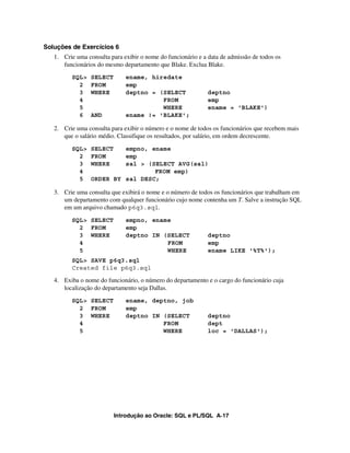 Introdução ao Oracle: SQL e PL/SQL A-17
Soluções de Exercícios 6
1. Crie uma consulta para exibir o nome do funcionário e a data de admissão de todos os
funcionários do mesmo departamento que Blake. Exclua Blake.
SQL> SELECT ename, hiredate
2 FROM emp
3 WHERE deptno = (SELECT deptno
4 FROM emp
5 WHERE ename = 'BLAKE')
6 AND ename != 'BLAKE';
2. Crie uma consulta para exibir o número e o nome de todos os funcionários que recebem mais
que o salário médio. Classifique os resultados, por salário, em ordem decrescente.
SQL> SELECT empno, ename
2 FROM emp
3 WHERE sal > (SELECT AVG(sal)
4 FROM emp)
5 ORDER BY sal DESC;
3. Crie uma consulta que exibirá o nome e o número de todos os funcionários que trabalham em
um departamento com qualquer funcionário cujo nome contenha um T. Salve a instrução SQL
em um arquivo chamado p6q3.sql.
SQL> SELECT empno, ename
2 FROM emp
3 WHERE deptno IN (SELECT deptno
4 FROM emp
5 WHERE ename LIKE '%T%');
SQL> SAVE p6q3.sql
Created file p6q3.sql
4. Exiba o nome do funcionário, o número do departamento e o cargo do funcionário cuja
localização do departamento seja Dallas.
SQL> SELECT ename, deptno, job
2 FROM emp
3 WHERE deptno IN (SELECT deptno
4 FROM dept
5 WHERE loc = 'DALLAS');
 