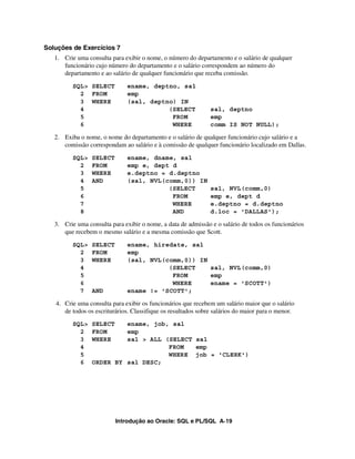 Introdução ao Oracle: SQL e PL/SQL A-19
Soluções de Exercícios 7
1. Crie uma consulta para exibir o nome, o número do departamento e o salário de qualquer
funcionário cujo número do departamento e o salário correspondem ao número do
departamento e ao salário de qualquer funcionário que receba comissão.
SQL> SELECT ename, deptno, sal
2 FROM emp
3 WHERE (sal, deptno) IN
4 (SELECT sal, deptno
5 FROM emp
6 WHERE comm IS NOT NULL);
2. Exiba o nome, o nome do departamento e o salário de qualquer funcionário cujo salário e a
comissão correspondam ao salário e à comissão de qualquer funcionário localizado em Dallas.
SQL> SELECT ename, dname, sal
2 FROM emp e, dept d
3 WHERE e.deptno = d.deptno
4 AND (sal, NVL(comm,0)) IN
5 (SELECT sal, NVL(comm,0)
6 FROM emp e, dept d
7 WHERE e.deptno = d.deptno
8 AND d.loc = 'DALLAS');
3. Crie uma consulta para exibir o nome, a data de admissão e o salário de todos os funcionários
que recebem o mesmo salário e a mesma comissão que Scott.
SQL> SELECT ename, hiredate, sal
2 FROM emp
3 WHERE (sal, NVL(comm,0)) IN
4 (SELECT sal, NVL(comm,0)
5 FROM emp
6 WHERE ename = 'SCOTT')
7 AND ename != 'SCOTT';
4. Crie uma consulta para exibir os funcionários que recebem um salário maior que o salário
de todos os escriturários. Classifique os resultados sobre salários do maior para o menor.
SQL> SELECT ename, job, sal
2 FROM emp
3 WHERE sal > ALL (SELECT sal
4 FROM emp
5 WHERE job = 'CLERK')
6 ORDER BY sal DESC;
 