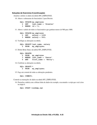 Introdução ao Oracle: SQL e PL/SQL A-25
Soluções de Exercícios 9 (continuação)
Atualize e delete os dados da tabela MY_EMPLOYEE.
10. Altere o sobrenome do funcionário 3 para Drexler.
SQL> UPDATE my_employee
2 SET last_name = 'Drexler'
3 WHERE id = 3;
11. Altere o salário de todos os funcionários que ganham menos de 900 para 1000.
SQL> UPDATE my_employee
2 SET salary = 1000
3 WHERE salary < 900;
12. Verifique as alterações na tabela.
SQL> SELECT last_name, salary
2 FROM my_employee;
13. Delete Betty Dancs da tabela MY_EMPLOYEE.
SQL> DELETE
2 FROM my_employee
3 WHERE last_name = 'Dancs'
4 AND first_name = 'Betty';
14. Confirme as alterações na tabela.
SQL> SELECT *
2 FROM my_employee;
15. Faça um commit de todas as alterações pendentes.
SQL> COMMIT;
Controle as transações de dados na tabela MY_EMPLOYEE.
16. Preencha a tabela com a última linha de dados de exemplo, executando o script que você criou
na etapa 6.
SQL> START loademp.sql
 