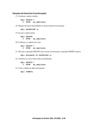 Introdução ao Oracle: SQL e PL/SQL A-26
Soluções de Exercícios 9 (continuação)
17. Confirme a adição à tabela.
SQL> SELECT *
2 FROM my_employee;
18. Marque um ponto intermediário no processamento da transação.
SQL> SAVEPOINT a;
19. Esvazie a tabela inteira.
SQL> DELETE
2 FROM my_employee;
20. Confirme se a tabela está vazia.
SQL> SELECT *
2 FROM my_employee;
21. Descarte a operação DELETE mais recente sem descartar a operação INSERT anterior.
SQL> ROLLBACK TO SAVEPOINT a;
22. Confirme se a nova linha ainda está inalterada.
SQL> SELECT *
2 FROM my_employee;
23. Torne a adição de dados permanente.
SQL> COMMIT;
 