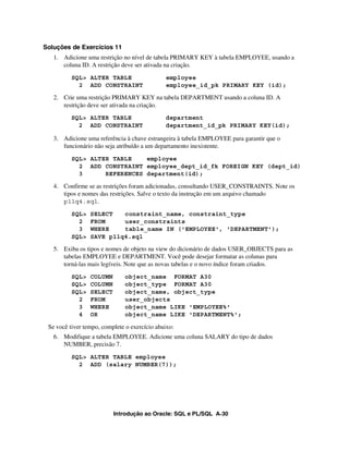 Introdução ao Oracle: SQL e PL/SQL A-30
Soluções de Exercícios 11
1. Adicione uma restrição no nível de tabela PRIMARY KEY à tabela EMPLOYEE, usando a
coluna ID. A restrição deve ser ativada na criação.
SQL> ALTER TABLE employee
2 ADD CONSTRAINT employee_id_pk PRIMARY KEY (id);
2. Crie uma restrição PRIMARY KEY na tabela DEPARTMENT usando a coluna ID. A
restrição deve ser ativada na criação.
SQL> ALTER TABLE department
2 ADD CONSTRAINT department_id_pk PRIMARY KEY(id);
3. Adicione uma referência à chave estrangeira à tabela EMPLOYEE para garantir que o
funcionário não seja atribuído a um departamento inexistente.
SQL> ALTER TABLE employee
2 ADD CONSTRAINT employee_dept_id_fk FOREIGN KEY (dept_id)
3 REFERENCES department(id);
4. Confirme se as restrições foram adicionadas, consultando USER_CONSTRAINTS. Note os
tipos e nomes das restrições. Salve o texto da instrução em um arquivo chamado
p11q4.sql.
SQL> SELECT constraint_name, constraint_type
2 FROM user_constraints
3 WHERE table_name IN ('EMPLOYEE', 'DEPARTMENT');
SQL> SAVE p11q4.sql
5. Exiba os tipos e nomes de objeto na view do dicionário de dados USER_OBJECTS para as
tabelas EMPLOYEE e DEPARTMENT. Você pode desejar formatar as colunas para
torná-las mais legíveis. Note que as novas tabelas e o novo índice foram criados.
SQL> COLUMN object_name FORMAT A30
SQL> COLUMN object_type FORMAT A30
SQL> SELECT object_name, object_type
2 FROM user_objects
3 WHERE object_name LIKE 'EMPLOYEE%'
4 OR object_name LIKE 'DEPARTMENT%';
Se você tiver tempo, complete o exercício abaixo:
6. Modifique a tabela EMPLOYEE. Adicione uma coluna SALARY do tipo de dados
NUMBER, precisão 7.
SQL> ALTER TABLE employee
2 ADD (salary NUMBER(7));
 