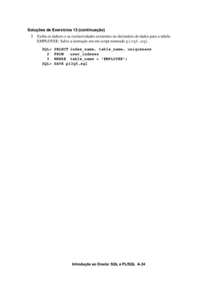 Introdução ao Oracle: SQL e PL/SQL A-34
Soluções de Exercícios 13 (continuação)
5. Exiba os índices e as exclusividades existentes no dicionário de dados para a tabela
EMPLOYEE. Salve a instrução em um script nomeado p13q5.sql.
SQL> SELECT index_name, table_name, uniqueness
2 FROM user_indexes
3 WHERE table_name = 'EMPLOYEE';
SQL> SAVE p13q5.sql
 