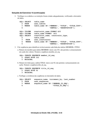 Introdução ao Oracle: SQL e PL/SQL A-43
Soluções de Exercícios 15 (continuação)
2. Verifique se as tabelas e as restrições foram criadas adequadamente, verificando o dicionário
de dados.
SQL> SELECT table_name
2 FROM user_tables
3 WHERE table_name IN ('MEMBER', 'TITLE', 'TITLE_COPY',
4 'RENTAL', 'RESERVATION');
SQL> COLUMN constraint_name FORMAT A30
SQL> COLUMN table_name FORMAT A15
SQL> SELECT constraint_name, constraint_type,
2 table_name
3 FROM user_constraints
4 WHERE table_name IN ('MEMBER', 'TITLE', 'TITLE_COPY',
5 'RENTAL', 'RESERVATION');
3. Crie seqüências para identificar exclusivamente cada linha das tabelas MEMBER e TITLE.
a. Número de membro para tabela MEMBER: inicie com 101; não permita o armazenamento
em cache dos valores. Nomeie a seqüência member_id_seq.
SQL> CREATE SEQUENCE member_id_seq
2 START WITH 101
3 NOCACHE;
b. Número de título para a tabela TITLE: inicie com 92; não permita o armazenamento em
cache. Nomeie a seqüência title_id_seq.
SQL> CREATE SEQUENCE title_id_seq
2 START WITH 92
3 NOCACHE;
c. Verifique a existência das seqüências no dicionário de dados.
SQL> SELECT sequence_name, increment_by, last_number
2 FROM user_sequences
3 WHERE sequence_name IN ('MEMBER_ID_SEQ',
4 'TITLE_ID_SEQ');
 