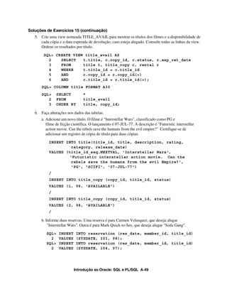 Introdução ao Oracle: SQL e PL/SQL A-49
Soluções de Exercícios 15 (continuação)
5. Crie uma view nomeada TITLE_AVAIL para mostrar os títulos dos filmes e a disponibilidade de
cada cópia e a data esperada de devolução, caso esteja alugado. Consulte todas as linhas da view.
Ordene os resultados por título.
SQL> CREATE VIEW title_avail AS
2 SELECT t.title, c.copy_id, c.status, r.exp_ret_date
3 FROM title t, title_copy c, rental r
4 WHERE t.title_id = c.title_id
5 AND c.copy_id = r.copy_id(+)
6 AND c.title_id = r.title_id(+);
SQL> COLUMN title FORMAT A30
SQL> SELECT *
2 FROM title_avail
3 ORDER BY title, copy_id;
6. Faça alterações nos dados das tabelas.
a. Adicione um novo título. O filme é "Interstellar Wars", classificado como PG e
filme de ficção científica. O lançamento é 07-JUL-77. A descrição é "Futuristic interstellar
action movie. Can the rebels save the humans from the evil empire?" Certifique-se de
adicionar um registro de cópia do título para duas cópias.
INSERT INTO title(title_id, title, description, rating,
category, release_date)
VALUES (title_id_seq.NEXTVAL, 'Interstellar Wars',
'Futuristic interstellar action movie. Can the
rebels save the humans from the evil Empire?',
'PG', 'SCIFI', '07-JUL-77')
/
INSERT INTO title_copy (copy_id, title_id, status)
VALUES (1, 98, 'AVAILABLE')
/
INSERT INTO title_copy (copy_id, title_id, status)
VALUES (2, 98, 'AVAILABLE')
/
b. Informe duas reservas. Uma reserva é para Carmen Velasquez, que deseja alugar
"Interstellar Wars". Outra é para Mark Quick-to-See, que deseja alugar "Soda Gang".
SQL> INSERT INTO reservation (res_date, member_id, title_id)
2 VALUES (SYSDATE, 101, 98);
SQL> INSERT INTO reservation (res_date, member_id, title_id)
2 VALUES (SYSDATE, 104, 97);
 