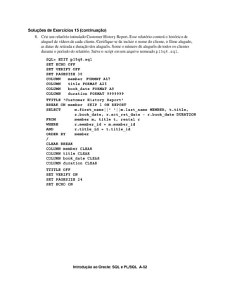 Introdução ao Oracle: SQL e PL/SQL A-52
Soluções de Exercícios 15 (continuação)
8. Crie um relatório intitulado Customer History Report. Esse relatório conterá o histórico de
aluguel de vídeos de cada cliente. Certifique-se de incluir o nome do cliente, o filme alugado,
as datas de retirada e duração dos aluguéis. Some o número de aluguéis de todos os clientes
durante o período do relatório. Salve o script em um arquivo nomeado p15q8.sql.
SQL> EDIT p15q8.sql
SET ECHO OFF
SET VERIFY OFF
SET PAGESIZE 30
COLUMN member FORMAT A17
COLUMN title FORMAT A25
COLUMN book_date FORMAT A9
COLUMN duration FORMAT 9999999
TTITLE 'Customer History Report'
BREAK ON member SKIP 1 ON REPORT
SELECT m.first_name||' '||m.last_name MEMBER, t.title,
r.book_date, r.act_ret_date - r.book_date DURATION
FROM member m, title t, rental r
WHERE r.member_id = m.member_id
AND r.title_id = t.title_id
ORDER BY member
/
CLEAR BREAK
COLUMN member CLEAR
COLUMN title CLEAR
COLUMN book_date CLEAR
COLUMN duration CLEAR
TTITLE OFF
SET VERIFY ON
SET PAGESIZE 24
SET ECHO ON
 