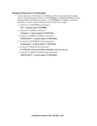Introdução ao Oracle: SQL e PL/SQL A-59
Soluções de Exercícios 17 (continuação)
2. Vamos supor que você incorpore um sub-bloco a um bloco, como mostrado na página
anterior. Você declara duas variáveis, V_CUSTOMER e V_CREDIT_RATING, no bloco
principal. Declara também duas variáveis, V_CUSTOMER e V_NAME, no sub-bloco.
Determine os valores e tipos de dados para cada um dos casos a seguir.
a. O valor de V_CUSTOMER no sub-bloco é:
"201" e o tipo de dados é NUMBER.
b. O valor de V_NAME no sub-bloco é:
"Unisports" e o tipo de dados é VARCHAR2.
c. O valor de V_CREDIT_RATING no sub-bloco é:
"EXCELLENT" e o tipo de dados é VARCHAR2.
d. O valor de V_CUSTOMER no bloco principal é:
"Womansport" e o tipo de dados é VARCHAR2.
e. O valor de V_NAME no bloco principal é:
V_NAME não está visível no bloco principal e você verá um erro.
f. O valor de V_CREDIT_RATING no bloco principal é:
"EXCELLENT" e o tipo de dados é VARCHAR2.
 