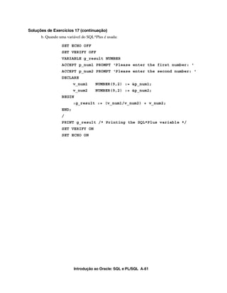 Introdução ao Oracle: SQL e PL/SQL A-61
Soluções de Exercícios 17 (continuação)
b. Quando uma variável do SQL*Plus é usada:
SET ECHO OFF
SET VERIFY OFF
VARIABLE g_result NUMBER
ACCEPT p_num1 PROMPT 'Please enter the first number: '
ACCEPT p_num2 PROMPT 'Please enter the second number: '
DECLARE
v_num1 NUMBER(9,2) := &p_num1;
v_num2 NUMBER(9,2) := &p_num2;
BEGIN
:g_result := (v_num1/v_num2) + v_num2;
END;
/
PRINT g_result /* Printing the SQL*Plus variable */
SET VERIFY ON
SET ECHO ON
 