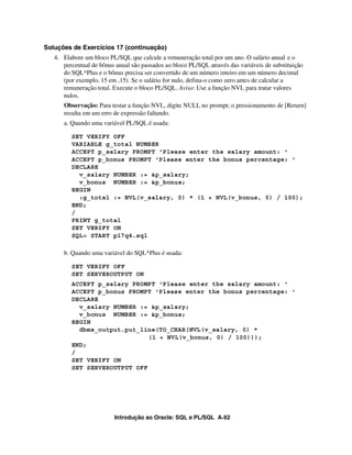 Introdução ao Oracle: SQL e PL/SQL A-62
Soluções de Exercícios 17 (continuação)
4. Elabore um bloco PL/SQL que calcule a remuneração total por um ano. O salário anual e o
percentual de bônus anual são passados ao bloco PL/SQL através das variáveis de substituição
do SQL*Plus e o bônus precisa ser convertido de um número inteiro em um número decimal
(por exemplo, 15 em ,15). Se o salário for nulo, defina-o como zero antes de calcular a
remuneração total. Execute o bloco PL/SQL. Aviso: Use a função NVL para tratar valores
nulos.
Observação: Para testar a função NVL, digite NULL no prompt; o pressionamento de [Return]
resulta em um erro de expressão faltando.
a. Quando uma variável PL/SQL é usada:
SET VERIFY OFF
VARIABLE g_total NUMBER
ACCEPT p_salary PROMPT 'Please enter the salary amount: '
ACCEPT p_bonus PROMPT 'Please enter the bonus percentage: '
DECLARE
v_salary NUMBER := &p_salary;
v_bonus NUMBER := &p_bonus;
BEGIN
:g_total := NVL(v_salary, 0) * (1 + NVL(v_bonus, 0) / 100);
END;
/
PRINT g_total
SET VERIFY ON
SQL> START p17q4.sql
b. Quando uma variável do SQL*Plus é usada:
SET VERIFY OFF
SET SERVEROUTPUT ON
ACCEPT p_salary PROMPT 'Please enter the salary amount: '
ACCEPT p_bonus PROMPT 'Please enter the bonus percentage: '
DECLARE
v_salary NUMBER := &p_salary;
v_bonus NUMBER := &p_bonus;
BEGIN
dbms_output.put_line(TO_CHAR(NVL(v_salary, 0) *
(1 + NVL(v_bonus, 0) / 100)));
END;
/
SET VERIFY ON
SET SERVEROUTPUT OFF
 