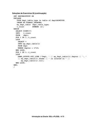 Introdução ao Oracle: SQL e PL/SQL A-73
Soluções de Exercícios 20 (continuação)
SET SERVEROUTPUT ON
DECLARE
TYPE dept_table_type is table of dept%ROWTYPE
INDEX BY BINARY_INTEGER;
my_dept_table dept_table_type;
v_count NUMBER (2);
BEGIN
SELECT COUNT(*)
INTO v_count
FROM dept;
FOR i IN 1..v_count
LOOP
SELECT *
INTO my_dept_table(i)
FROM dept
WHERE deptno = i*10;
END LOOP;
FOR i IN 1..v_count
LOOP
DBMS_OUTPUT.PUT_LINE ('Dept. ' || my_dept_table(i).deptno || ', '
|| my_dept_table(i).dname || ' is located in ' ||
my_dept_table(i).loc);
END LOOP;
END;
/
 