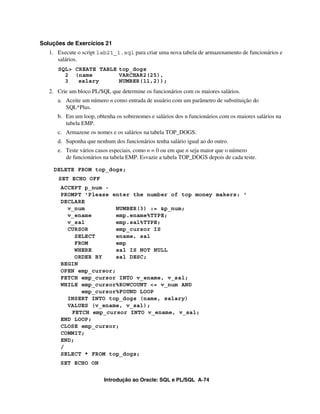 Introdução ao Oracle: SQL e PL/SQL A-74
Soluções de Exercícios 21
1. Execute o script lab21_1.sql para criar uma nova tabela de armazenamento de funcionários e
salários.
SQL> CREATE TABLE top_dogs
2 (name VARCHAR2(25),
3 salary NUMBER(11,2));
2. Crie um bloco PL/SQL que determine os funcionários com os maiores salários.
a. Aceite um número n como entrada de usuário com um parâmetro de substituição do
SQL*Plus.
b. Em um loop, obtenha os sobrenomes e salários dos n funcionários com os maiores salários na
tabela EMP.
c. Armazene os nomes e os salários na tabela TOP_DOGS.
d. Suponha que nenhum dos funcionários tenha salário igual ao do outro.
e. Teste vários casos especiais, como n = 0 ou em que n seja maior que o número
de funcionários na tabela EMP. Esvazie a tabela TOP_DOGS depois de cada teste.
DELETE FROM top_dogs;
SET ECHO OFF
ACCEPT p_num -
PROMPT 'Please enter the number of top money makers: '
DECLARE
v_num NUMBER(3) := &p_num;
v_ename emp.ename%TYPE;
v_sal emp.sal%TYPE;
CURSOR emp_cursor IS
SELECT ename, sal
FROM emp
WHERE sal IS NOT NULL
ORDER BY sal DESC;
BEGIN
OPEN emp_cursor;
FETCH emp_cursor INTO v_ename, v_sal;
WHILE emp_cursor%ROWCOUNT <= v_num AND
emp_cursor%FOUND LOOP
INSERT INTO top_dogs (name, salary)
VALUES (v_ename, v_sal);
FETCH emp_cursor INTO v_ename, v_sal;
END LOOP;
CLOSE emp_cursor;
COMMIT;
END;
/
SELECT * FROM top_dogs;
SET ECHO ON
 