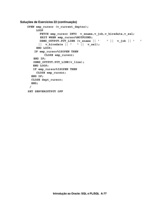 Introdução ao Oracle: SQL e PL/SQL A-77
Soluções de Exercícios 22 (continuação)
OPEN emp_cursor (v_current_deptno);
LOOP
FETCH emp_cursor INTO v_ename,v_job,v_hiredate,v_sal;
EXIT WHEN emp_cursor%NOTFOUND;
DBMS_OUTPUT.PUT_LINE (v_ename || ' ' || v_job || ' '
|| v_hiredate || ' ' || v_sal);
END LOOP;
IF emp_cursor%ISOPEN THEN
CLOSE emp_cursor;
END IF;
DBMS_OUTPUT.PUT_LINE(v_line);
END LOOP;
IF emp_cursor%ISOPEN THEN
CLOSE emp_cursor;
END IF;
CLOSE dept_cursor;
END;
/
SET SERVEROUTPUT OFF
 