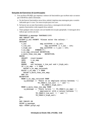 Introdução ao Oracle: SQL e PL/SQL A-82
Soluções de Exercícios 23 (continuação)
3. Crie um bloco PL/SQL que imprima o número de funcionários que recebem mais ou menos
que US$100 do salário informado.
a. Se não houver funcionários nessa faixa salarial, imprima uma mensagem para o usuário
indicando que é o caso. Use uma exceção para esse caso.
b. Se houver um ou mais funcionários nessa faixa, a mensagem deverá indicar
quantos funcionários estão naquela faixa salarial.
c. Trate qualquer outra exceção com um handler de exceção apropriado. A mensagem deve
indicar que ocorreu um erro.
VARIABLE g_message VARCHAR2(100)
SET VERIFY OFF
ACCEPT p_sal PROMPT 'Please enter the salary: '
DECLARE
v_sal emp.sal%TYPE := &p_sal;
v_low_sal emp.sal%TYPE := v_sal - 100;
v_high_sal emp.sal%TYPE := v_sal + 100;
v_no_emp NUMBER(7);
e_no_emp_returned EXCEPTION;
e_more_than_one_emp EXCEPTION;
BEGIN
SELECT count(ename)
INTO v_no_emp
FROM emp
WHERE sal between v_low_sal and v_high_sal;
IF v_no_emp = 0 THEN
RAISE e_no_emp_returned;
ELSIF v_no_emp > 0 THEN
RAISE e_more_than_one_emp;
END IF;
EXCEPTION
WHEN e_no_emp_returned THEN
:g_message := 'There is no employee salary between '||
TO_CHAR(v_low_sal) || ' and '||
TO_CHAR(v_high_sal);
WHEN e_more_than_one_emp THEN
:g_message := 'There is/are '|| TO_CHAR(v_no_emp) ||
' employee(s) with a salary between '||
TO_CHAR(v_low_sal) || ' and '||
TO_CHAR(v_high_sal);
END;
/
SET VERIFY ON
PRINT g_message
SQL> START p23q3.sql
 