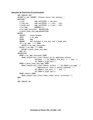 Introdução ao Oracle: SQL e PL/SQL A-83
Soluções de Exercícios 23 (continuação)
SET VERIFY OFF
ACCEPT p_sal PROMPT 'Please enter the salary: '
DECLARE
v_sal emp.sal%TYPE := &p_sal;
v_low_sal emp.sal%TYPE := v_sal - 100;
v_high_sal emp.sal%TYPE := v_sal + 100;
v_no_emp NUMBER(7);
e_no_emp_returned EXCEPTION;
e_more_than_one_emp EXCEPTION;
BEGIN
SELECT count(ename)
INTO v_no_emp
FROM emp
WHERE sal between v_low_sal and v_high_sal;
IF v_no_emp = 0 THEN
RAISE e_no_emp_returned;
ELSIF v_no_emp > 0 THEN
RAISE e_more_than_one_emp;
END IF;
EXCEPTION
WHEN e_no_emp_returned THEN
dbms_output.put_line('There is no employee salary
between '|| TO_CHAR(v_low_sal) || ' and '||
TO_CHAR(v_high_sal));
WHEN e_more_than_one_emp THEN
dbms_output.put_line('There is/are '|| TO_CHAR(v_no_emp) ||
' employee(s) with a salary between '||
TO_CHAR(v_low_sal) || ' and '||
TO_CHAR(v_high_sal));
WHEN others THEN
dbms_output.put_line('Some other error occurred.');
END;
/
SET VERIFY ON
 