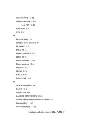 Atributo %TYPE 16-26
atributos de cursor 21-14
Loop FOR 21-20
Autojunção 4-19
AVG 5-6
B
Banco de dados I-5
Banco de dados relacional I-7
BETWEEN 2-10
BFILE 16-15
BINARY_INTEGER 20-11
BLOB 16-15
Blocos aninhados 17-11
Blocos anônimos 16-5
Bloqueios 9-37
BREAK 8-23
BTITLE 8-24
Buffer do SQL 1-5
C
cabeçalho de coluna 1-8
CACHE 13-5
Campo I-14, 20-4
CASCADE CONSTRAINTS 11-25
Ciclo de vida de desenvolvimento do sistema I-3
Cláusula ADD. 11-17
Cláusula DISABLE 11-20
Introdução ao Oracle: Índice do SQL e PL/SQL - 2
 