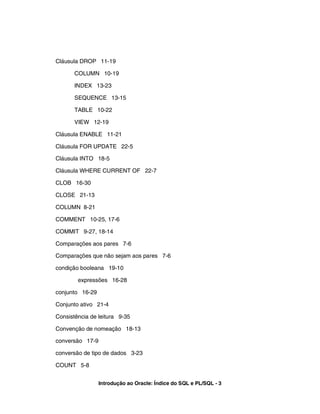 Cláusula DROP 11-19
COLUMN 10-19
INDEX 13-23
SEQUENCE 13-15
TABLE 10-22
VIEW 12-19
Cláusula ENABLE 11-21
Cláusula FOR UPDATE 22-5
Cláusula INTO 18-5
Cláusula WHERE CURRENT OF 22-7
CLOB 16-30
CLOSE 21-13
COLUMN 8-21
COMMENT 10-25, 17-6
COMMIT 9-27, 18-14
Comparações aos pares 7-6
Comparações que não sejam aos pares 7-6
condição booleana 19-10
expressões 16-28
conjunto 16-29
Conjunto ativo 21-4
Consistência de leitura 9-35
Convenção de nomeação 18-13
conversão 17-9
conversão de tipo de dados 3-23
COUNT 5-8
Introdução ao Oracle: Índice do SQL e PL/SQL - 3
 