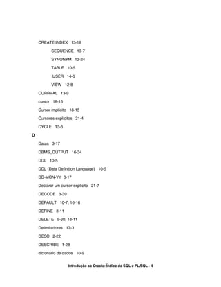 CREATE INDEX 13-18
SEQUENCE 13-7
SYNONYM 13-24
TABLE 10-5
USER 14-6
VIEW 12-8
CURRVAL 13-9
cursor 18-15
Cursor implícito 18-15
Cursores explícitos 21-4
CYCLE 13-6
D
Datas 3-17
DBMS_OUTPUT 16-34
DDL 10-5
DDL (Data Definition Language) 10-5
DD-MON-YY 3-17
Declarar um cursor explícito 21-7
DECODE 3-39
DEFAULT 10-7, 16-16
DEFINE 8-11
DELETE 9-20, 18-11
Delimitadores 17-3
DESC 2-22
DESCRIBE 1-28
dicionário de dados 10-9
Introdução ao Oracle: Índice do SQL e PL/SQL - 4
 