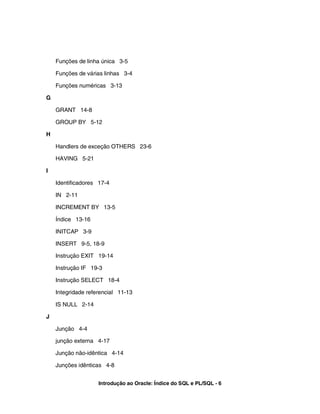 Funções de linha única 3-5
Funções de várias linhas 3-4
Funções numéricas 3-13
G
GRANT 14-8
GROUP BY 5-12
H
Handlers de exceção OTHERS 23-6
HAVING 5-21
I
Identificadores 17-4
IN 2-11
INCREMENT BY 13-5
Índice 13-16
INITCAP 3-9
INSERT 9-5, 18-9
Instrução EXIT 19-14
Instrução IF 19-3
Instrução SELECT 18-4
Integridade referencial 11-13
IS NULL 2-14
J
Junção 4-4
junção externa 4-17
Junção não-idêntica 4-14
Junções idênticas 4-8
Introdução ao Oracle: Índice do SQL e PL/SQL - 6
 