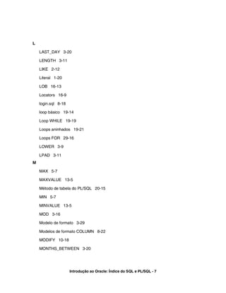 L
LAST_DAY 3-20
LENGTH 3-11
LIKE 2-12
Literal 1-20
LOB 16-13
Locators 16-9
login.sql 8-18
loop básico 19-14
Loop WHILE 19-19
Loops aninhados 19-21
Loops FOR 29-16
LOWER 3-9
LPAD 3-11
M
MAX 5-7
MAXVALUE 13-5
Método de tabela do PL/SQL 20-15
MIN 5-7
MINVALUE 13-5
MOD 3-16
Modelo de formato 3-29
Modelos de formato COLUMN 8-22
MODIFY 10-18
MONTHS_BETWEEN 3-20
Introdução ao Oracle: Índice do SQL e PL/SQL - 7
 