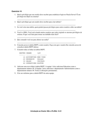 Introdução ao Oracle: SQL e PL/SQL 14-21
Exercício 14
1. Qual o privilégio que um usuário deve receber para estabelecer login no Oracle Server? É um
privilégio de objeto ou sistema?
_____________________________________________________________________
2. Qual o privilégio que um usuário deve receber para criar tabelas?
_____________________________________________________________________
3. Se você criar uma tabela, quem poderá passar privilégios para outros usuários sobre sua tabela?
_____________________________________________________________________
4. Você é o DBA. Você está criando muitos usuários que estão exigindo os mesmos privilégios de
sistema. O que você faria para tornar seu trabalho mais fácil?
_____________________________________________________________________
5. Que comando você usa para alterar sua senha?
_____________________________________________________________________
6. Conceda acesso à tabela DEPT a outro usuário. Faça com que o usuário lhe conceda acesso de
consulta à tabela DEPT dele(a).
7. Consulte todas as linhas na tabela DEPT.
DEPTNO DNAME LOC
------ ---------- ---------
10 ACCOUNTING NEW YORK
20 RESEARCH DALLAS
30 SALES CHICAGO
40 OPERATIONS BOSTON
8. Adicione uma nova linha à tabela DEPT. A equipe 1 deve adicionar Education como o
departamento número 50. A Equipe 2 deve adicionar o departamento Administration como o
departamento número 50. Torne as alterações permanentes.
9. Crie um sinônimo para a tabela DEPT da outra equipe.
 