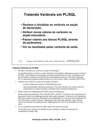 Introdução ao Oracle: SQL e PL/SQL 16-12
Tratando Variáveis em PL/SQL
• Declarar e inicializar as variáveis na seção de declaração.
Você poderá declarar variáveis na parte declarativa de qualquer subprograma, pacote ou bloco
PL/SQL. As declarações alocam espaço de armazenamento para um valor, especificam seus
tipos de dados e nomeiam a localização de armazenamento para que você possa referenciá-
los. As declarações poderão também atribuir um valor inicial e impor a restrição NOT NULL.
• Atribuir novos valores às variáveis na seção executável.
– O valor existente da variável é substituído pelo novo.
– Não são permitidas referências posteriores. Você deve declarar um variável antes de
referenciá-la em outras instruções, incluindo outras instruções declarativas.
• Passar valores aos subprogramas PL/SQL através de parâmetros.
Há três modos de parâmetros, IN (o default), OUT e IN OUT. Você deve usar o parâmetro IN
para passar valores aos subprogramas que estão sendo chamados. Você deve usar o parâmetro
OUT para retornar valores ao chamador de um subprograma. E você deve usar o parâmetro IN
OUT para passar valores iniciais ao subprograma que está sendo chamado e para retornar
valores ao chamador. Os parâmetros dos subprogramas IN e OUT são abordados em outro
curso.
• Ver os resultados em um bloco PL/SQL através de variáveis de saída.
Você poderá usar variáveis de referências para a entrada ou saída em instruções de
manipulação de dados SQL.
16-12 Copyright  Oracle Corporation, 1999. Todos os direitos reservados.
Tratando Variáveis em PL/SQL
• Declarar e inicializar as variáveis na seção
de declaração.
• Atribuir novos valores às variáveis na
seção executável.
• Passar valores aos blocos PL/SQL através
de parâmetros.
• Ver os resultados pelas variáveis de saída.
 