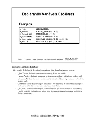 Introdução ao Oracle: SQL e PL/SQL 16-25
Declarando Variáveis Escalares
Os exemplos de declaração de variável mostrados no slide são definidos como se segue:
• v_job: Variável declarada para armazenar o cargo de um funcionário.
• v_count: Variável declarada para contar as iterações de um loop e inicializar a variável em 0.
• v_total_sal: Variável declarada para acumular o salário total de um departamento e inicializar a
variável em 0.
• v_orderdate: Variável declarada para armazenar a data de entrega de uma ordem de compra e
inicializar a variável em uma semana a partir do dia de hoje.
• c_tax_rate: Constante declarada para a taxa de imposto, que nunca se altera no bloco PL/SQL.
• v_valid: Indicador declarado para indicar se os dados são válidos ou inválidos e inicializar a
variável como TRUE.
16-25 Copyright  Oracle Corporation, 1999. Todos os direitos reservados.
Declarando Variáveis Escalares
v_job VARCHAR2(9);
v_count BINARY_INTEGER := 0;
v_total_sal NUMBER(9,2) := 0;
v_orderdate DATE := SYSDATE + 7;
c_tax_rate CONSTANT NUMBER(3,2) := 8.25;
v_valid BOOLEAN NOT NULL := TRUE;
Exemplos
 
