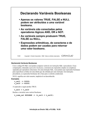 Introdução ao Oracle: SQL e PL/SQL 16-28
16-28 Copyright  Oracle Corporation, 1999. Todos os direitos reservados.
Declarando Variáveis Booleanas
• Apenas os valores TRUE, FALSE e NULL
podem ser atribuídos a uma variável
booleana.
• As variáveis são conectadas pelos
operadores lógicos AND, OR e NOT.
• As variáveis sempre produzem TRUE,
FALSE ou NULL.
• Expressões aritméticas, de caracteres e de
dados podem ser usadas para retornar
uma valor booleano.
Declarando Variáveis Booleanas
Com o código PL/SQL você poderá comparar variáveis em instruções SQL e procedurais. Essas
comparações, chamadas expressões booleanas, consistem em expressões simples ou complexas
separadas por operadores relacionais. Em uma instrução SQL, você poderá usar expressões booleanas
para especificar as linhas em uma tabela que são afetadas por uma instrução. Em instruções
procedurais, as expressões booleanas são a base para o controle condicional.
NULL significa um valor ausente, inaplicável ou desconhecido.
Exemplos
A expressão a seguir produz TRUE:
Declare e inicialize uma variável booleana:
v_sal1 := 50000;
v_sal2 := 60000;
v_sal1 < v_sal2
v_comm_sal BOOLEAN := (v_sal1 < v_sal2);
 