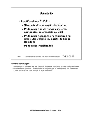 Introdução ao Oracle: SQL e PL/SQL 16-36
16-36 Copyright  Oracle Corporation, 1999. Todos os direitos reservados.
Sumário
• Identificadores PL/SQL:
– São definidos na seção declarativa
– Podem ser tipo de dados escalares,
compostos, referenciais ou LOB
– Podem ser baseados em estruturas de
uma outra variável ou objeto de banco
de dados
– Podem ser inicializados
Sumário (continuação)
Todos os tipos de dados PL/SQL são escalares, compostos, referenciais ou LOB. Os tipos de dados
escalares não têm quaisquer componentes neles, enquanto que os tipos de dados sim. As variáveis
PL/SQL são declaradas e inicializadas na seção declarativa.
 