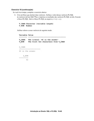 Introdução ao Oracle: SQL e PL/SQL 16-40
Exercício 16 (continuação)
Se você tiver tempo, complete o exercício abaixo:
4. Crie um bloco que declare duas variáveis. Atribua o valor dessas variáveis PL/SQL
às variáveis de host SQL*Plus e imprima os resultados das variáveis PL/SQL na tela. Execute
o bloco PL/SQL. Salve o bloco PL/SQL no arquivo p16q4.sql.
V_CHAR Character (variable length)
V_NUM Number
Atribua valores a essas variáveis do seguinte modo:
Variable Value
-------- -------------------------------------
V_CHAR The literal '42 is the answer'
V_NUM The first two characters from V_CHAR
G_CHAR
---------------------
42 is the answer
G_NUM
---------
42
 
