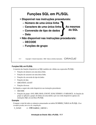 Introdução ao Oracle: SQL e PL/SQL 17-7
17-7 Copyright  Oracle Corporation, 1999. Todos os direitos reservados.
Funções SQL em PL/SQL
• Disponível nas instruções procedurais:
– Número de uma única linha
– Caractere de uma única linha
– Conversão de tipo de dados
– Data
• Não disponível nas instruções procedurais:
– DECODE
– Funções de grupo
As mesmas
do SQL
}
Funções SQL em PL/SQL
A maioria das funções disponíveis no SQL também são válidas nas expressões PL/SQL:
• Funções de números em uma única linha
• Funções de caractere em uma única linha
• Funções de conversão de tipo de dados
• Funções de data
• GREATEST, LEAST
• Funções diversas
As funções a seguir não estão disponíveis nas instruções procedurais:
• DECODE
• Funções de grupo: AVG, MIN, MAX, COUNT, SUM, STDDEV e VARIANCE. As funções de
grupo se aplicam a grupos de linhas em uma tabela e por isso estão disponíveis apenas em
instruções SQL em um bloco PL/SQL
Exemplo
Compute o total de todos os números armazenados na tabela NUMBER_TABLE do PL/SQL. Esse
exemplo produz um erro de compilação.
v_total := SUM(number_table);
 