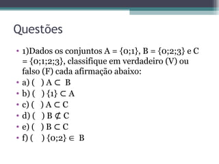 Questões
• 1)Dados os conjuntos A = {0;1}, B = {0;2;3} e C
= {0;1;2;3}, classifique em verdadeiro (V) ou
falso (F) cada afirmação abaixo:
• a) ( ) A B
⊂
• b) ( ) {1} A
⊂
• c) ( ) A C
⊂
• d) ( ) B C
⊄
• e) ( ) B C
⊂
• f) ( ) {0;2}  B
 