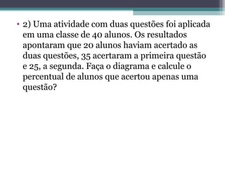 • 2) Uma atividade com duas questões foi aplicada
em uma classe de 40 alunos. Os resultados
apontaram que 20 alunos haviam acertado as
duas questões, 35 acertaram a primeira questão
e 25, a segunda. Faça o diagrama e calcule o
percentual de alunos que acertou apenas uma
questão?
 