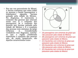 • Em um voo proveniente de Miami,
a Anvisa constatou que entre todas
as pessoas a bordo (passageiros e
tripulantes) algumas haviam
passado pela cidade do México.
No diagrama, U representa o
conjunto das pessoas que estavam
nesse voo; P o conjunto dos
passageiros; M o conjunto das
pessoas que haviam passado pela
cidade do México e A o conjunto
das pessoas com sintomas da gripe
influenza A. Considerando
verdadeiro esse diagrama, conclui-
se que a região sombreada
representa o conjunto das pessoas
que, de modo inequívoco, são
aquelas caracterizadas como
• (A) passageiros com sintomas da gripe que
não passaram pela cidade do México.
• (B) passageiros com sintomas da gripe que
passaram pela cidade do México.
• (C) tripulantes com sintomas da gripe que
passaram pela cidade do México.
• (D) tripulantes com sintomas da gripe que
não passaram pela cidade do México.
• (E) tripulantes sem sintomas da gripe que
passaram pela cidade do México.
 