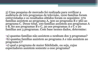 5) Uma pesquisa de mercado foi realizada para verificar a
audiência de três programas de televisão, 1200 famílias foram
entrevistadas e os resultados obtidos foram os seguintes: 370
famílias assistem ao programa A, 300 ao programa B e 360 ao
programa C. Desse total, 100 famílias assistem aos programas A
e B, 60 aos programas B e C, 30 aos programas A e C e 20
famílias aos 3 programas. Com base nesses dados, determine:
•a) quantas famílias não assistem a nenhum dos 3 programas?
•b) quantas famílias assistem ao programa A e não assistem ao
programa C?
•c) qual o programa de maior fidelidade, ou seja, cujos
espectadores assistem somente a esse programa?
 