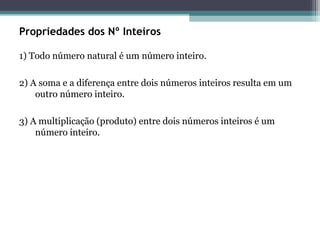 Propriedades dos Nº Inteiros
1) Todo número natural é um número inteiro.
2) A soma e a diferença entre dois números inteiros resulta em um
outro número inteiro.
3) A multiplicação (produto) entre dois números inteiros é um
número inteiro.
 