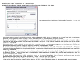 Haz clic en el botón de Opciones de Autocorrección...
Aparecerá el cuadro de diálogo Autocorrección como el que te mostramos más abajo.
Si activas la casilla Corregir DOs MAyúsculas SEguidas, no permitirá que a la hora de escribir una palabra las dos primeras letras estén en mayúscula y
el resto en minúscula. Este es un error frecuente a la hora de escribir, por lo que interesa que esta opción esté activada.
Si activas la casilla Poner en mayúscula la primera letra de una oración, Excel comprueba a la hora de escribir una frase, si la primera letra está en
mayúscula, en caso de que no lo esté automáticamente la cambiará. Si escribimos la frase toda con mayúscula, no se cambiará. Esta opción también
interesa que esté activada.
Si activas la casilla Poner en mayúscula los nombres de días, en caso de encontrar una palabra que corresponda a un día de la semana, Excel pondrá
automáticamente la primera letra en mayúscula. Esta opción no siempre interesa que esté activada.
Si activas la casilla Corregir el uso accidental de bloq mayus, en caso de empezar una frase, si la primera letra está en minúscula y el resto en
mayúscula, Excel entiende que BLOQ MAYUS del teclado está activado por error y automáticamente corrige el texto y desactiva la tecla. Esta opción
interesa que esté activada.
La opción Reemplazar texto mientras escribe, activa la lista de sustituciones de la parte inferior del cuadro de diálogo, donde se encuentran muchos de
los elementos comunes a sustituir, de esta forma Excel reemplazará el texto que coincida con alguno de la columna de la izquierda por el texto que
aparece en la columna de la derecha.
Si deseas añadir algún elemento a la lista bastará con escribir en el recuadro Reemplazar: el error frecuente que deseamos que se corrija
automáticamente, en el recuadro Con: escribir la corrección a realizar, y hacer clic en el botón Agregar.
Si deseas eliminar algún elemento de la lista, seleccionarlo de la lista y hacer clic sobre el botón Eliminar.
A final cuando hayamos configurado la autocorrección hacemos clic sobre el botón Aceptar para aceptar los cambios y cerrar el cuadro de diálogo.
http://www.aulaclic.com.es/excel2007/secuencias2007/excel2007_V_13_1_1.htm
 