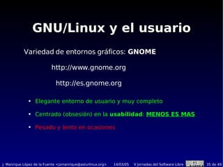 GNU/Linux y el usuario Variedad de entornos gráficos:  GNOME http://www.gnome.org  http://es.gnome.org  Elegante entorno de usuario y muy completo Centrado (obsesión) en la  usabilidad :  MENOS ES MAS Pesado y  lento  en ocasiones 