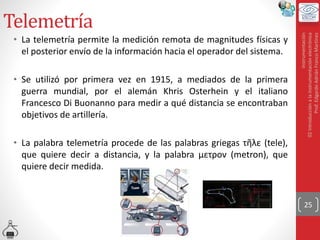 Telemetría
• La telemetría permite la medición remota de magnitudes físicas y
el posterior envío de la información hacia el operador del sistema.
• Se utilizó por primera vez en 1915, a mediados de la primera
guerra mundial, por el alemán Khris Osterhein y el italiano
Francesco Di Buonanno para medir a qué distancia se encontraban
objetivos de artillería.
• La palabra telemetría procede de las palabras griegas τῆλε (tele),
que quiere decir a distancia, y la palabra μετρον (metron), que
quiere decir medida.
25
Instrumentación
02
Introducción
a
la
instrumentación
electrónica
Prof.
Edgardo
Adrián
Franco
Martínez
 
