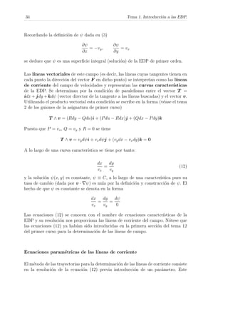 34 Tema 1. Introducci´on a las EDP.
Recordando la deﬁnici´on de ψ dada en (3)
∂ψ
∂x
= −vy,
∂ψ
∂y
= vx
se deduce que ψ es una superﬁcie integral (soluci´on) de la EDP de primer orden.
Las l´ıneas vectoriales de este campo (es decir, las l´ıneas cuyas tangentes tienen en
cada punto la direcci´on del vector F en dicho punto) se interpretan como las l´ıneas
de corriente del campo de velocidades y representan las curvas caracter´ısticas
de la EDP. Se determinan por la condici´on de paralelismo entre el vector T =
idx + jdy + kdψ (vector director de la tangente a las l´ıneas buscadas) y el vector v.
Utilizando el producto vectorial esta condici´on se escribe en la forma (v´ease el tema
2 de los guiones de la asignatura de primer curso)
T ∧ v = (Rdy − Qdu)i + (Pdu − Rdx)j + (Qdx − Pdy)k
Puesto que P = vx, Q = vy y R = 0 se tiene
T ∧ v = vydψi + vxdψj + (vydx − vxdy)k = 0
A lo largo de una curva caracter´ıstica se tiene por tanto:
dx
vx
=
dy
vy
(12)
y la soluci´on ψ(x, y) es constante, ψ ≡ C, a lo largo de una caracter´ıstica pues su
tasa de cambio (dada por v · ψ) es nula por la deﬁnici´on y construcci´on de ψ. El
hecho de que ψ es constante se denota en la forma
dx
vx
=
dy
vy
=
dψ
0
Las ecuaciones (12) se conocen con el nombre de ecuaciones caracter´ısticas de la
EDP y su resoluci´on nos proporciona las l´ıneas de corriente del campo. N´otese que
las ecuaciones (12) ya hab´ıan sido introducidas en la primera secci´on del tema 12
del primer curso para la determinaci´on de las l´ıneas de campo.
Ecuaciones param´etricas de las l´ıneas de corriente
El m´etodo de las trayectorias para la determinaci´on de las l´ıneas de corriente consiste
en la resoluci´on de la ecuaci´on (12) previa introducci´on de un par´ametro. Este
 