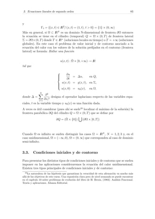 3. Ecuaciones lineales de segundo orden 83
y
Γ1 = {(x, t) ∈ IR2
/ (x, t) = (1, t), t > 0} = {1} × (0, ∞)
M´as en general, si Ω ⊂ IRN
es un dominio N-dimensional de frontera ∂Ω entonces
la ecuaci´on se tiene en el cilindro (temporal) Q = Ω × (0, T) de frontera lateral
Σ = ∂Ω×(0, T) donde T ∈ IR+
(soluciones locales en tiempo) o T = +∞ (soluciones
globales). En este caso el problema de valor inicial y de contorno asociado a la
ecuaci´on del calor con los valores de la soluci´on preﬁjados en el contorno (frontera
lateral) se formula: Hallar una funci´on
u(x, t) : ¯Ω × [0, +∞) → IR
tal que



∂u
∂t
= ∆u, en Q,
u(x, t) = g(x, t), en Σ,
u(x, 0) = u0(x), en Ω.
donde ∆ =
N
i=1
∂2
∂xi
2
designa el operador laplaciano respecto de las variables espa-
ciales, t es la variable tiempo y u0(x) es una funci´on dada.
A veces es ´util considerar (pues ah´ı se suele33
localizar el m´aximo de la soluci´on) la
frontera parab´olica ∂Q del cilindro Q = Ω × (0, T) que se deﬁne por
∂Q = (¯Ω × {0}) (∂Ω × [0, T])
Cuando Ω es inﬁnito se suelen distinguir los casos Ω = IRN
, N = 1, 2, 3 y, en el
caso unidimensional, Ω = (−∞, 0), Ω = (0, ∞) que corresponden al caso de dominio
semi-inﬁnito.
3.3. Condiciones iniciales y de contorno
Para presentar los distintos tipos de condiciones iniciales y de contorno que se suelen
imponer en las aplicaciones consideraremos la ecuaci´on del calor unidimensional.
Existen tres tipos principales de condiciones iniciales y de contorno:
33
La naturaleza de las hip´otesis que garantizan la veracidad de esta aﬁrmaci´on va mucho m´as
all´a de los objetivos de este curso. Una exposici´on clara pero de nivel avanzado se puede encontrar
en el cap´ıtulo 10 sobre problemas de evoluci´on del libro de H. Brezis, (1983). An´alisis Funcional.
Teor´ıa y aplicaciones. Alianza Editorial.
 