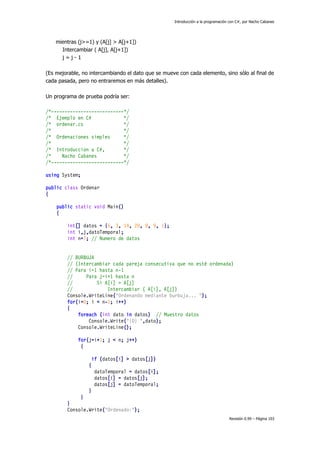 Introducción a la programación con C#, por Nacho Cabanes

mientras (j>=1) y (A[j] > A[j+1])
Intercambiar ( A[j], A[j+1])
j=j-1
(Es mejorable, no intercambiando el dato que se mueve con cada elemento, sino sólo al final de
cada pasada, pero no entraremos en más detalles).
Un programa de prueba podría ser:
/*---------------------------*/
/* Ejemplo en C#
*/
/* ordenar.cs
*/
/*
*/
/* Ordenaciones simples
*/
/*
*/
/* Introduccion a C#,
*/
/*
Nacho Cabanes
*/
/*---------------------------*/
using System;
public class Ordenar
{
public static void Main()
{
int[] datos = {5, 3, 14, 20, 8, 9, 1};
int i,j,datoTemporal;
int n=7; // Numero de datos
// BURBUJA
// (Intercambiar cada pareja consecutiva que no esté ordenada)
// Para i=1 hasta n-1
//
Para j=i+1 hasta n
//
Si A[i] > A[j]
//
Intercambiar ( A[i], A[j])
Console.WriteLine("Ordenando mediante burbuja... ");
for(i=0; i < n-1; i++)
{
foreach (int dato in datos) // Muestro datos
Console.Write("{0} ",dato);
Console.WriteLine();
for(j=i+1; j < n; j++)
{
if (datos[i] > datos[j])
{
datoTemporal = datos[i];
datos[i] = datos[j];
datos[j] = datoTemporal;
}
}
}
Console.Write("Ordenado:");
Revisión 0.99 – Página 103

 
