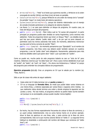 Introducción a la programación con C#, por Nacho Cabanes



WriteLine("Hola"); - "Hola" es el texto que queremos escribir, y WriteLine es la orden



encargada de escribir (Write) una línea (Line) de texto en pantalla.
Console.WriteLine("Hola"); porque WriteLine es una orden de manejo de la "consola"



(la pantalla "negra" en modo texto del sistema operativo).
System.Console.WriteLine("Hola"); porque las órdenes relacionadas con el manejo



de consola (Console) pertenecen a la categoría de sistema (System).
Las llaves { y } se usan para delimitar un bloque de programa. En nuestro caso, se
trata del bloque principal del programa.
public static void Main() - Main indica cual es "el cuerpo del programa", la parte



principal (un programa puede estar dividido en varios fragmentos, como veremos más
adelante). Todos los programas tienen que tener un bloque "Main". Los detalles de por
qué hay que poner delante "public static void" y de por qué se pone después un
paréntesis vacío los iremos aclarando más tarde. De momento, deberemos memorizar
que ésa será la forma correcta de escribir "Main".
public class Ejemplo01 - de momento pensaremos que "Ejemplo01" es el nombre de



nuestro programa. Una línea como esa deberá existir también siempre en nuestros
programas, y eso de "public class" será obligatorio. Nuevamente, aplazamos para más
tarde los detalles sobre qué quiere decir "class" y por qué debe ser "public".
Como se puede ver, mucha parte de este programa todavía es casi un "acto de fe" para
nosotros. Debemos creernos que "se debe hacer así". Poco a poco iremos detallando el por qué
de "public", de "static", de "void", de "class"... Por ahora nos limitaremos a "rellenar" el cuerpo
del programa para entender los conceptos básicos de programación.
Ejercicio propuesto (1.1.1): Crea un programa en C# que te salude por tu nombre (ej:
"Hola, Nacho").
Sólo un par de cosas más antes de seguir adelante:



Cada orden de C# debe terminar con un punto y coma (;)
C# es un lenguaje de formato libre, de modo que puede haber varias órdenes en
una misma línea, u órdenes separadas por varias líneas o espacios entre medias. Lo
que realmente indica donde termina una orden y donde empieza la siguiente son los
puntos y coma. Por ese motivo, el programa anterior se podría haber escrito también
así (aunque no es aconsejable, porque puede resultar menos legible):
public class Ejemplo01 {
public
static
void Main() { System.Console.WriteLine("Hola"); }



}

De hecho, hay dos formas especialmente frecuentes de colocar la llave de comienzo, y
yo usaré ambas indistintamente. Una es como hemos hecho en el primer ejemplo:
situar la llave de apertura en una línea, sola, y justo encima de la llave de cierre
correspondiente. Esto es lo que muchos autores llaman el "estilo C". La segunda forma
habitual es situándola a continuación del nombre del bloque que comienza (el "estilo
Java"), así:
public class Ejemplo01 {
Revisión 0.99 – Página 12

 