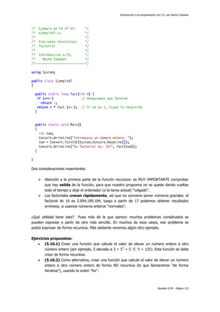 Introducción a la programación con C#, por Nacho Cabanes

/* Ejemplo en C# nº 57:
*/
/* ejemplo57.cs
*/
/*
*/
/* Funciones recursivas:
*/
/* factorial
*/
/*
*/
/* Introduccion a C#,
*/
/*
Nacho Cabanes
*/
/*---------------------------*/
using System;
public class Ejemplo57
{
public static long fact(int n) {
if (n==1)
// Aseguramos que termine
return 1;
return n * fact (n-1); // Si no es 1, sigue la recursión
}
public static void Main()
{
int num;
Console.WriteLine("Introduzca un número entero: ");
num = Convert.ToInt32(System.Console.ReadLine());
Console.WriteLine("Su factorial es: {0}", fact(num));
}
}
Dos consideraciones importantes:




Atención a la primera parte de la función recursiva: es MUY IMPORTANTE comprobar
que hay salida de la función, para que nuestro programa no se quede dando vueltas
todo el tiempo y deje el ordenador (o la tarea actual) "colgado".
Los factoriales crecen rápidamente, así que no conviene poner números grandes: el
factorial de 16 es 2.004.189.184, luego a partir de 17 podemos obtener resultados
erróneos, si usamos números enteros "normales".

¿Qué utilidad tiene esto? Pues más de la que parece: muchos problemas complicados se
pueden expresar a partir de otro más sencillo. En muchos de esos casos, ese problema se
podrá expresar de forma recursiva. Más adelante veremos algún otro ejemplo.
Ejercicios propuestos:
 (5.10.1) Crear una función que calcule el valor de elevar un número entero a otro
número entero (por ejemplo, 5 elevado a 3 = 53 = 5 ·5 ·5 = 125). Esta función se debe
crear de forma recursiva.
 (5.10.2) Como alternativa, crear una función que calcule el valor de elevar un número
entero a otro número entero de forma NO recursiva (lo que llamaremos "de forma
iterativa"), usando la orden "for".

Revisión 0.99 – Página 122

 