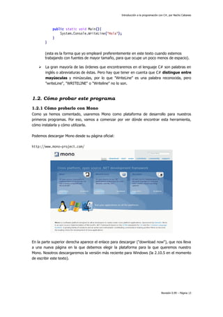 Introducción a la programación con C#, por Nacho Cabanes

public static void Main(){
System.Console.WriteLine("Hola");
}
}
(esta es la forma que yo emplearé preferentemente en este texto cuando estemos
trabajando con fuentes de mayor tamaño, para que ocupe un poco menos de espacio).


La gran mayoría de las órdenes que encontraremos en el lenguaje C# son palabras en
inglés o abreviaturas de éstas. Pero hay que tener en cuenta que C# distingue entre
mayúsculas y minúsculas, por lo que "WriteLine" es una palabra reconocida, pero
"writeLine", "WRITELINE" o "Writeline" no lo son.

1.2. Cómo probar este programa
1.2.1 Cómo probarlo con Mono
Como ya hemos comentado, usaremos Mono como plataforma de desarrollo para nuestros
primeros programas. Por eso, vamos a comenzar por ver dónde encontrar esta herramienta,
cómo instalarla y cómo utilizarla.
Podemos descargar Mono desde su página oficial:
http://www.mono-project.com/

En la parte superior derecha aparece el enlace para descargar ("download now"), que nos lleva
a una nueva página en la que debemos elegir la plataforma para la que queremos nuestro
Mono. Nosotros descargaremos la versión más reciente para Windows (la 2.10.5 en el momento
de escribir este texto).

Revisión 0.99 – Página 13

 