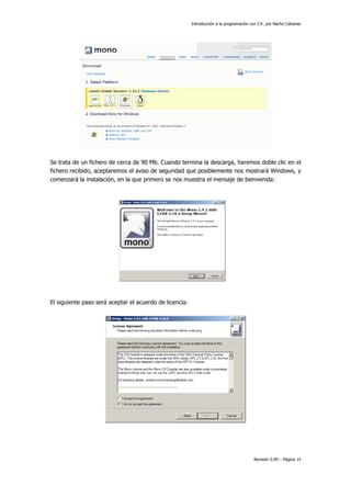 Introducción a la programación con C#, por Nacho Cabanes

Se trata de un fichero de cerca de 90 Mb. Cuando termina la descarga, haremos doble clic en el
fichero recibido, aceptaremos el aviso de seguridad que posiblemente nos mostrará Windows, y
comenzará la instalación, en la que primero se nos muestra el mensaje de bienvenida:

El siguiente paso será aceptar el acuerdo de licencia:

Revisión 0.99 – Página 14

 