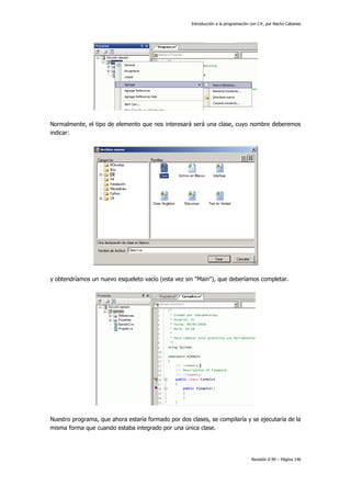 Introducción a la programación con C#, por Nacho Cabanes

Normalmente, el tipo de elemento que nos interesará será una clase, cuyo nombre deberemos
indicar:

y obtendríamos un nuevo esqueleto vacío (esta vez sin "Main"), que deberíamos completar.

Nuestro programa, que ahora estaría formado por dos clases, se compilaría y se ejecutaría de la
misma forma que cuando estaba integrado por una única clase.

Revisión 0.99 – Página 146

 