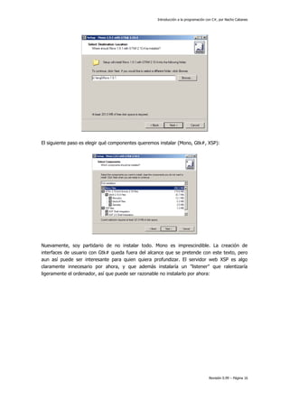 Introducción a la programación con C#, por Nacho Cabanes

El siguiente paso es elegir qué componentes queremos instalar (Mono, Gtk#, XSP):

Nuevamente, soy partidario de no instalar todo. Mono es imprescindible. La creación de
interfaces de usuario con Gtk# queda fuera del alcance que se pretende con este texto, pero
aun así puede ser interesante para quien quiera profundizar. El servidor web XSP es algo
claramente innecesario por ahora, y que además instalaría un "listener" que ralentizaría
ligeramente el ordenador, así que puede ser razonable no instalarlo por ahora:

Revisión 0.99 – Página 16

 