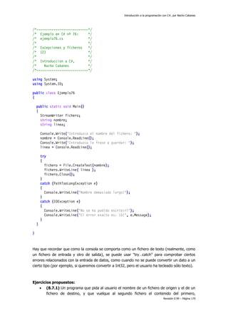 Introducción a la programación con C#, por Nacho Cabanes

/*---------------------------*/
/* Ejemplo en C# nº 76:
*/
/* ejemplo76.cs
*/
/*
*/
/* Excepciones y ficheros
*/
/* (2)
*/
/*
*/
/* Introduccion a C#,
*/
/*
Nacho Cabanes
*/
/*---------------------------*/
using System;
using System.IO;
public class Ejemplo76
{
public static void Main()
{
StreamWriter fichero;
string nombre;
string linea;
Console.Write("Introduzca el nombre del fichero: ");
nombre = Console.ReadLine();
Console.Write("Introduzca la frase a guardar: ");
linea = Console.ReadLine();
try
{
fichero = File.CreateText(nombre);
fichero.WriteLine( linea );
fichero.Close();
}
catch (PathTooLongException e)
{
Console.WriteLine("Nombre demasiado largo!");
}
catch (IOException e)
{
Console.WriteLine("No se ha podido escribir!");
Console.WriteLine("El error exacto es: {0}", e.Message);
}
}
}

Hay que recordar que como la consola se comporta como un fichero de texto (realmente, como
un fichero de entrada y otro de salida), se puede usar "try…catch" para comprobar ciertos
errores relacionados con la entrada de datos, como cuando no se puede convertir un dato a un
cierto tipo (por ejemplo, si queremos convertir a Int32, pero el usuario ha tecleado sólo texto).

Ejercicios propuestos:
 (8.7.1) Un programa que pida al usuario el nombre de un fichero de origen y el de un
fichero de destino, y que vuelque al segundo fichero el contenido del primero,
Revisión 0.99 – Página 170

 