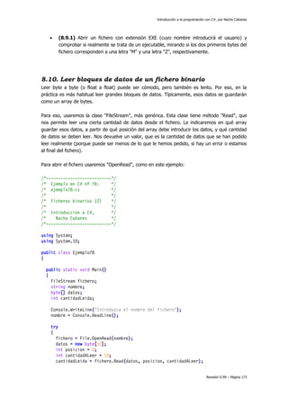 Introducción a la programación con C#, por Nacho Cabanes



(8.9.1) Abrir un fichero con extensión EXE (cuyo nombre introducirá el usuario) y
comprobar si realmente se trata de un ejecutable, mirando si los dos primeros bytes del
fichero corresponden a una letra "M" y una letra "Z", respectivamente.

8.10. Leer bloques de datos de un fichero binario
Leer byte a byte (o float a float) puede ser cómodo, pero también es lento. Por eso, en la
práctica es más habitual leer grandes bloques de datos. Típicamente, esos datos se guardarán
como un array de bytes.
Para eso, usaremos la clase "FileStream", más genérica. Esta clase tiene método "Read", que
nos permite leer una cierta cantidad de datos desde el fichero. Le indicaremos en qué array
guardar esos datos, a partir de qué posición del array debe introducir los datos, y qué cantidad
de datos se deben leer. Nos devuelve un valor, que es la cantidad de datos que se han podido
leer realmente (porque puede ser menos de lo que le hemos pedido, si hay un error o estamos
al final del fichero).
Para abrir el fichero usaremos "OpenRead", como en este ejemplo:
/*---------------------------*/
/* Ejemplo en C# nº 78:
*/
/* ejemplo78.cs
*/
/*
*/
/* Ficheros binarios (2)
*/
/*
*/
/* Introduccion a C#,
*/
/*
Nacho Cabanes
*/
/*---------------------------*/
using System;
using System.IO;
public class Ejemplo78
{
public static void Main()
{
FileStream fichero;
string nombre;
byte[] datos;
int cantidadLeida;
Console.WriteLine("Introduzca el nombre del fichero");
nombre = Console.ReadLine();
try
{
fichero = File.OpenRead(nombre);
datos = new byte[10];
int posicion = 0;
int cantidadALeer = 10;
cantidadLeida = fichero.Read(datos, posicion, cantidadALeer);
Revisión 0.99 – Página 173

 