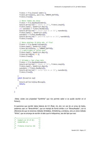 Introducción a la programación con C#, por Nacho Cabanes

fichero = File.Create( nombre );
fichero.Write(datos, posicion, TAMANYO_BUFFER);
fichero.Close();
// Ahora leemos dos datos
fichero = File.OpenRead(nombre);
Console.WriteLine("El tamaño es {0}", fichero.Length);
fichero.Seek(2, SeekOrigin.Begin);
int nuevoDato = fichero.ReadByte();
Console.WriteLine("El tercer byte es un {0}", nuevoDato);
fichero.Seek(-2, SeekOrigin.End);
nuevoDato = fichero.ReadByte();
Console.WriteLine("El penultimo byte es un {0}", nuevoDato);
fichero.Close();
// Ahora añadimos 10 datos más, al final
fichero = File.OpenWrite(nombre);
fichero.Seek(0, SeekOrigin.End);
fichero.Write(datos, 0, TAMANYO_BUFFER);
// y modificamos el tercer byte
fichero.Seek(2, SeekOrigin.Begin);
fichero.WriteByte( 99 );
fichero.Close();
// Volvemos a leer algun dato
fichero = File.OpenRead(nombre);
Console.WriteLine("El tamaño es {0}", fichero.Length);
fichero.Seek(2, SeekOrigin.Begin);
nuevoDato = fichero.ReadByte();
Console.WriteLine("El tercer byte es un {0}", nuevoDato);
fichero.Close();
}
catch (Exception exp)
{
Console.WriteLine(exp.Message);
return;
}
}
}

(Nota: existe una propiedad "CanWrite" que nos permite saber si se puede escribir en el
fichero).
Si queremos que escribir datos básicos de C# (float, int, etc.) en vez de un array de bytes,
podemos usar un "BinaryWriter", que se maneja de forma similar a un "BinaryReader", con la
diferencia de que no tenemos métodos WriteByte, WriteString y similares, sino un único método
"Write", que se encarga de escribir el dato que le indiquemos, sea del tipo que sea:
/*---------------------------*/
/* Ejemplo en C# nº 81:
*/
/* ejemplo81.cs
*/
/*
*/
/* Ficheros binarios (5)
*/
/*
*/
Revisión 0.99 – Página 177

 
